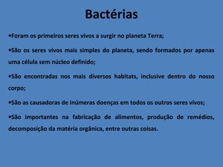Bactérias
•Foram os primeiros seres vivos a surgir no planeta Terra;
•São os seres vivos mais simples do planeta, sendo formados por apenas
uma célula sem núcleo definido;
•São encontradas nos mais diversos habitats, inclusive dentro do nosso
corpo;
•São as causadoras de inúmeras doenças em todos os outros seres vivos;
•São importantes na fabricação de alimentos, produção de remédios,
decomposição da matéria orgânica, entre outras coisas.
 