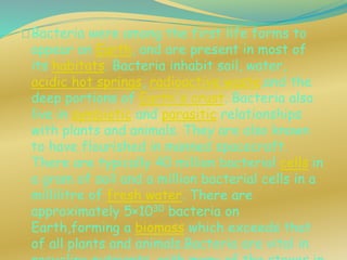 Bacteria were among the first life forms to
appear on Earth, and are present in most of
its habitats. Bacteria inhabit soil, water,
acidic hot springs, radioactive waste,and the
deep portions of Earth's crust. Bacteria also
live in symbiotic and parasitic relationships
with plants and animals. They are also known
to have flourished in manned spacecraft.
There are typically 40 million bacterial cells in
a gram of soil and a million bacterial cells in a
millilitre of fresh water. There are
approximately 5×1030 bacteria on
Earth,forming a biomass which exceeds that
of all plants and animals.Bacteria are vital in
 