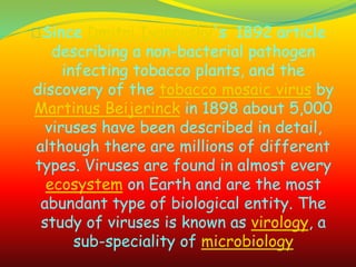 Since Dmitri Ivanovsky's 1892 article
describing a non-bacterial pathogen
infecting tobacco plants, and the
discovery of the tobacco mosaic virus by
Martinus Beijerinck in 1898 about 5,000
viruses have been described in detail,
although there are millions of different
types. Viruses are found in almost every
ecosystem on Earth and are the most
abundant type of biological entity. The
study of viruses is known as virology, a
sub-speciality of microbiology
 