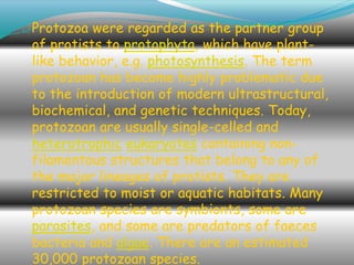 Protozoa were regarded as the partner group
of protists to protophyta, which have plant-
like behavior, e.g. photosynthesis. The term
protozoan has become highly problematic due
to the introduction of modern ultrastructural,
biochemical, and genetic techniques. Today,
protozoan are usually single-celled and
heterotrophic eukaryotes containing non-
filamentous structures that belong to any of
the major lineages of protists. They are
restricted to moist or aquatic habitats. Many
protozoan species are symbionts, some are
parasites, and some are predators of faeces
bacteria and algae. There are an estimated
30,000 protozoan species.
 