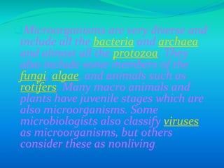 Microorganisms are very diverse and
include all the bacteria and archaea
and almost all the protozoa. They
also include some members of the
fungi, algae, and animals such as
rotifers. Many macro animals and
plants have juvenile stages which are
also microorganisms. Some
microbiologists also classify viruses
as microorganisms, but others
consider these as nonliving.
 