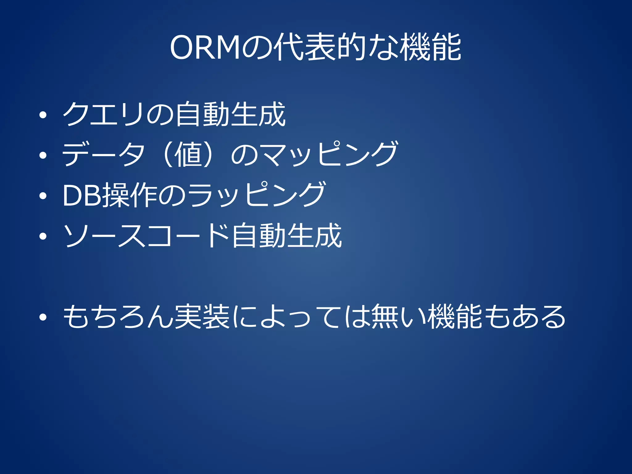 ORMの代表的な機能
• クエリの自動生成
• データ（値）のマッピング
• DB操作のラッピング
• ソースコード自動生成
• もちろん実装によっては無い機能もある
 
