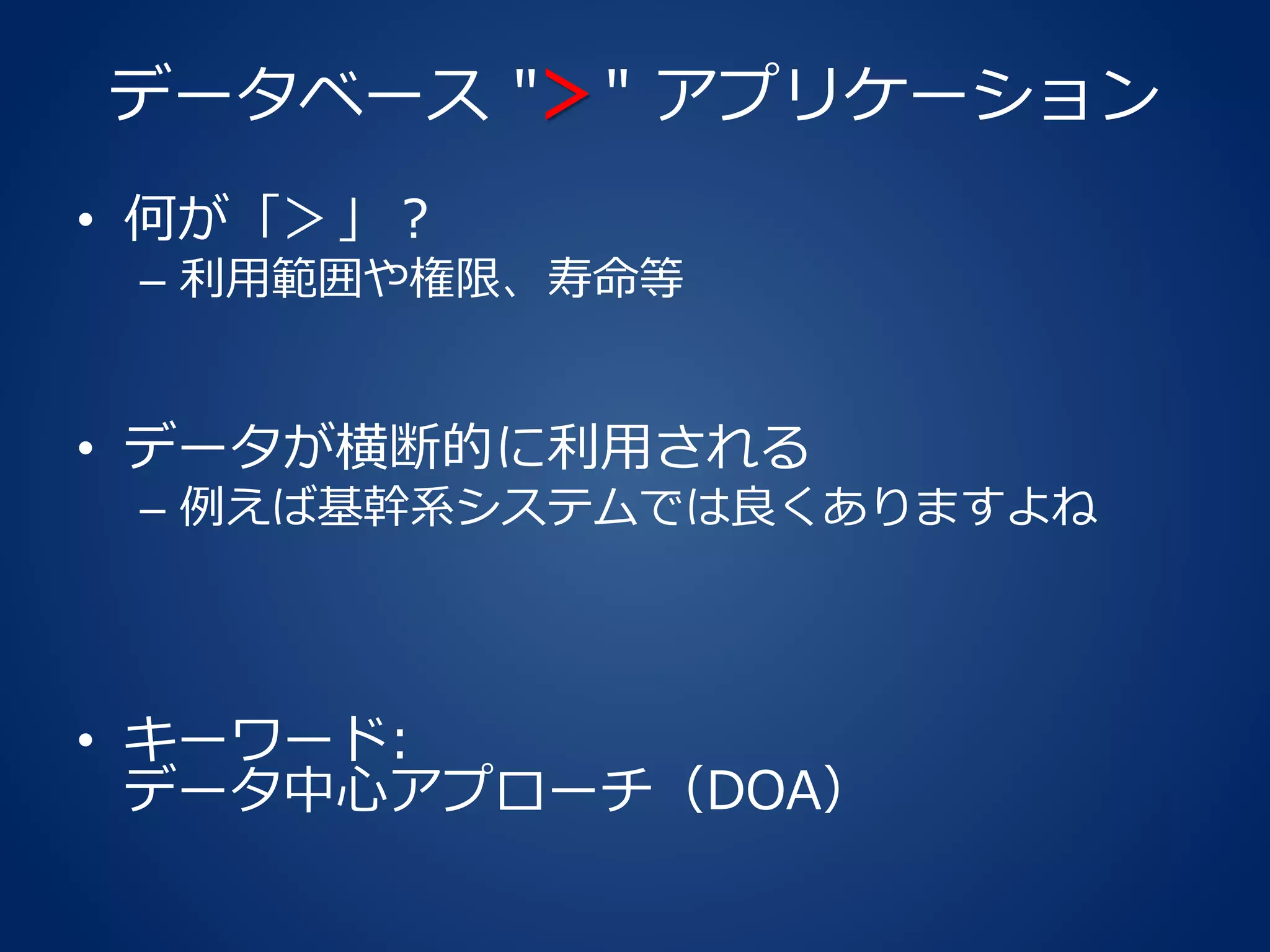 データベース "＞" アプリケーション
• 何が「＞」？
– 利用範囲や権限、寿命等
• データが横断的に利用される
– 例えば基幹系システムでは良くありますよね
• キーワード:
データ中心アプローチ（DOA）
 