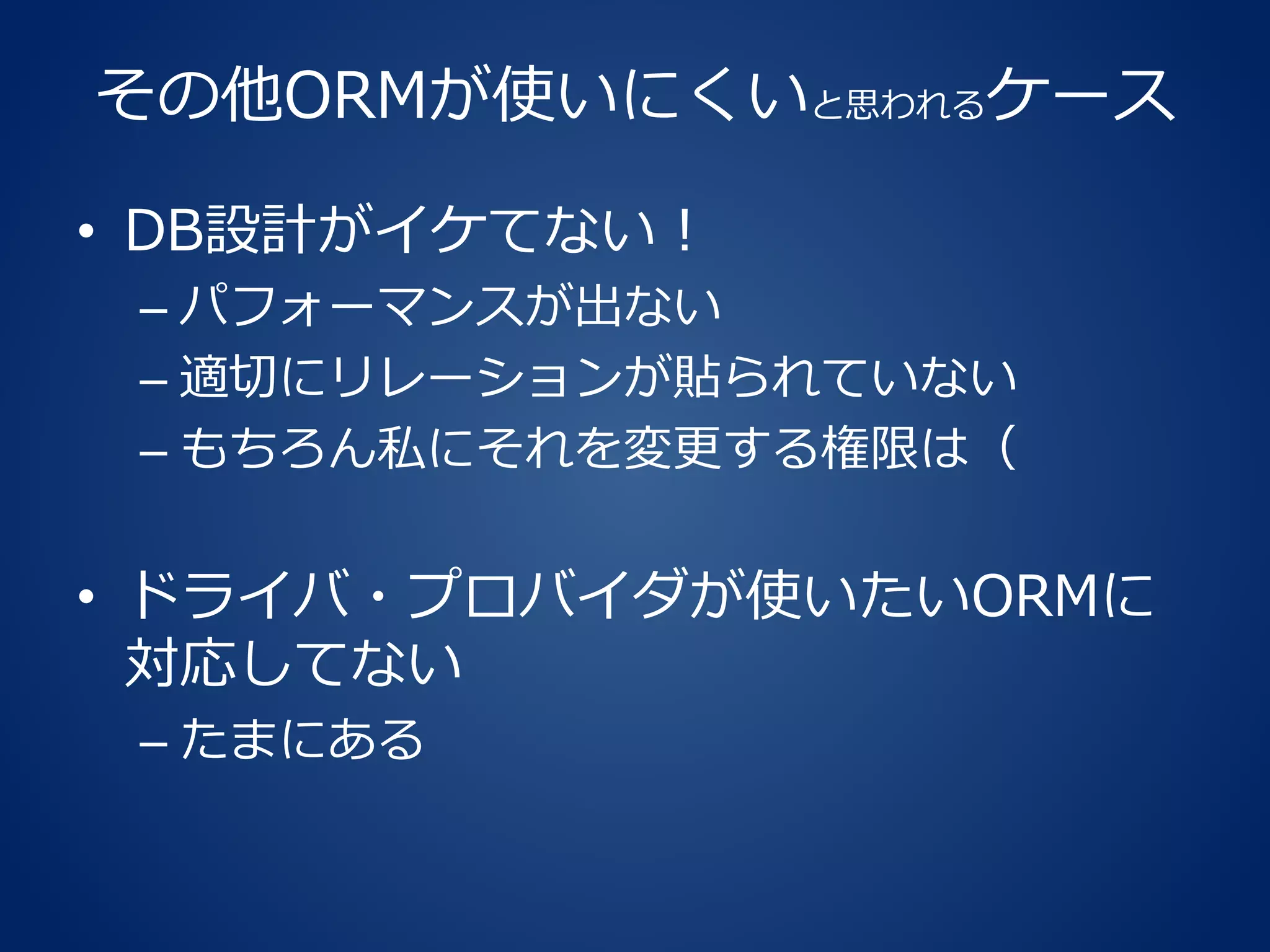 その他ORMが使いにくいと思われるケース
• DB設計がイケてない！
– パフォーマンスが出ない
– 適切にリレーションが貼られていない
– もちろん私にそれを変更する権限は（
• ドライバ・プロバイダが使いたいORMに
対応してない
– たまにある
 