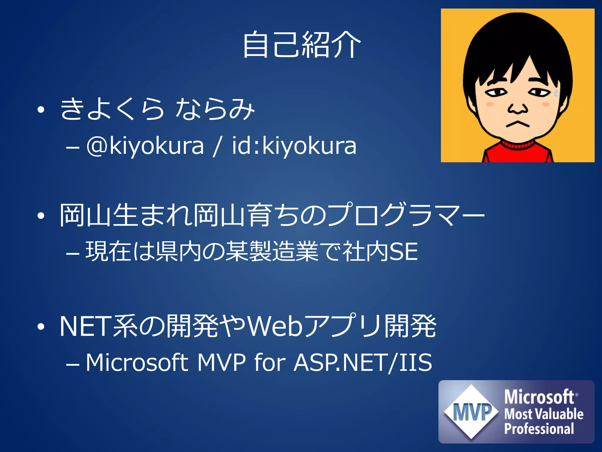 自己紹介
• きよくら ならみ
– @kiyokura / id:kiyokura
• 岡山生まれ岡山育ちのプログラマー
– 現在は県内の某製造業で社内SE
• NET系の開発やWebアプリ開発
– Microsoft MVP for ASP.NET/IIS
 
