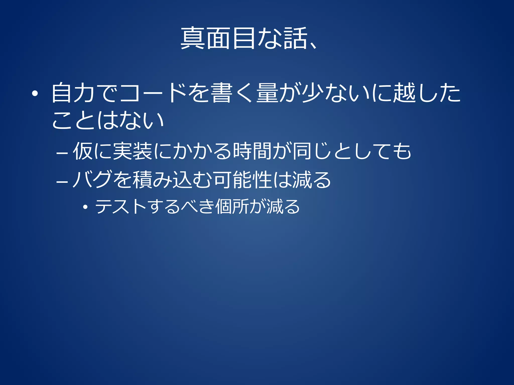 真面目な話、
• 自力でコードを書く量が少ないに越した
ことはない
– 仮に実装にかかる時間が同じとしても
– バグを積み込む可能性は減る
• テストするべき個所が減る
 