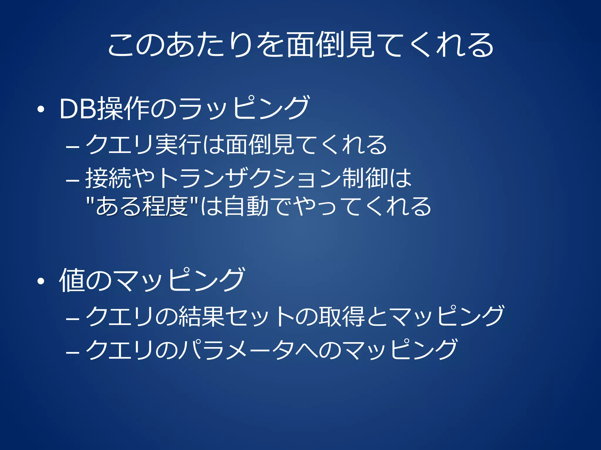 このあたりを面倒見てくれる
• DB操作のラッピング
– クエリ実行は面倒見てくれる
– 接続やトランザクション制御は
"ある程度"は自動でやってくれる
• 値のマッピング
– クエリの結果セットの取得とマッピング
– クエリのパラメータへのマッピング
 