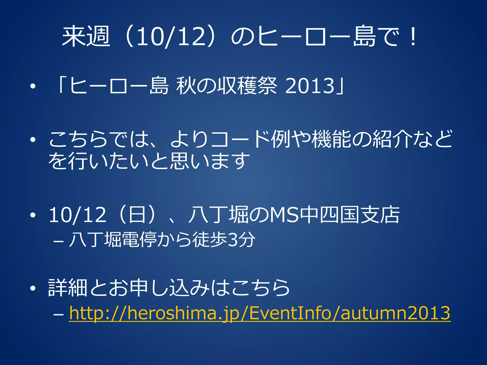 来週（10/12）のヒーロー島で！
• 「ヒーロー島 秋の収穫祭 2013」
• こちらでは、よりコード例や機能の紹介など
を行いたいと思います
• 10/12（日）、八丁堀のMS中四国支店
– 八丁堀電停から徒歩3分
• 詳細とお申し込みはこちら
– http://heroshima.jp/EventInfo/autumn2013
 