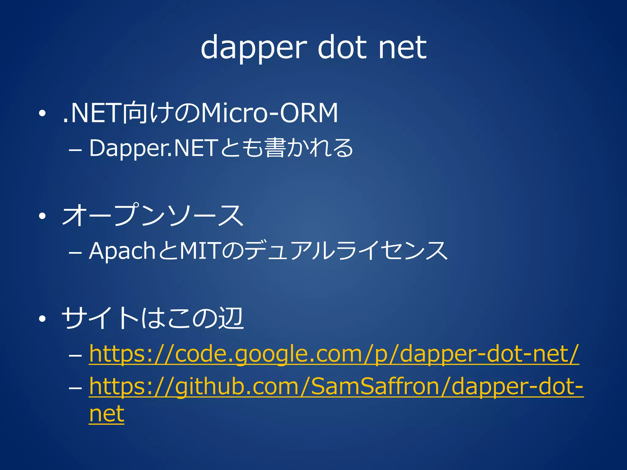 dapper dot net
• .NET向けのMicro-ORM
– Dapper.NETとも書かれる
• オープンソース
– ApachとMITのデュアルライセンス
• サイトはこの辺
– https://code.google.com/p/dapper-dot-net/
– https://github.com/SamSaffron/dapper-dot-
net
 