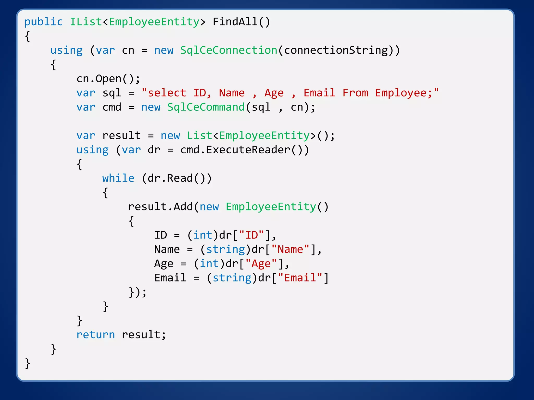public IList<EmployeeEntity> FindAll()
{
using (var cn = new SqlCeConnection(connectionString))
{
cn.Open();
var sql = "select ID, Name , Age , Email From Employee;"
var cmd = new SqlCeCommand(sql , cn);
var result = new List<EmployeeEntity>();
using (var dr = cmd.ExecuteReader())
{
while (dr.Read())
{
result.Add(new EmployeeEntity()
{
ID = (int)dr["ID"],
Name = (string)dr["Name"],
Age = (int)dr["Age"],
Email = (string)dr["Email"]
});
}
}
return result;
}
}
 