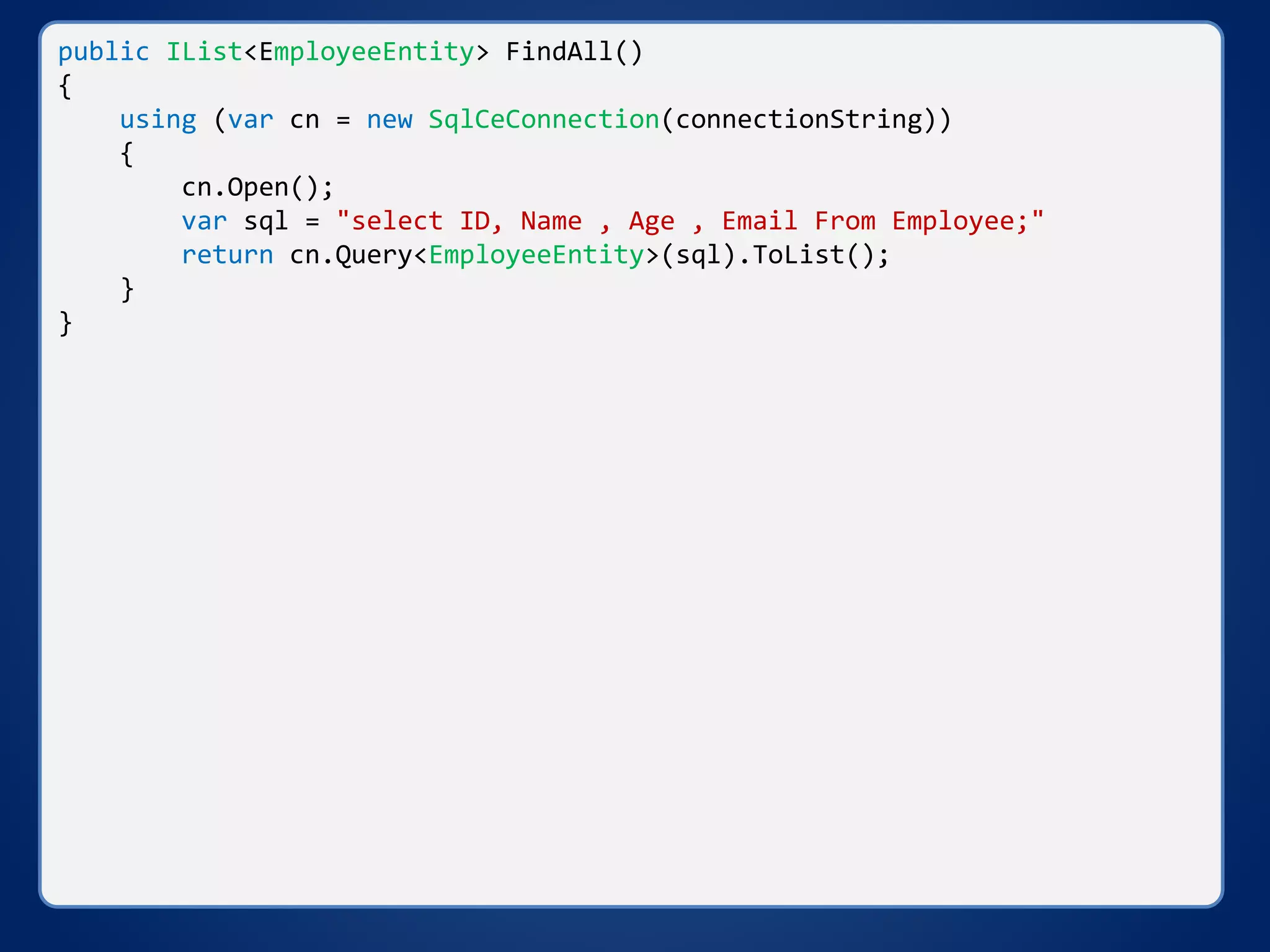 public IList<EmployeeEntity> FindAll()
{
using (var cn = new SqlCeConnection(connectionString))
{
cn.Open();
var sql = "select ID, Name , Age , Email From Employee;"
return cn.Query<EmployeeEntity>(sql).ToList();
}
}
 