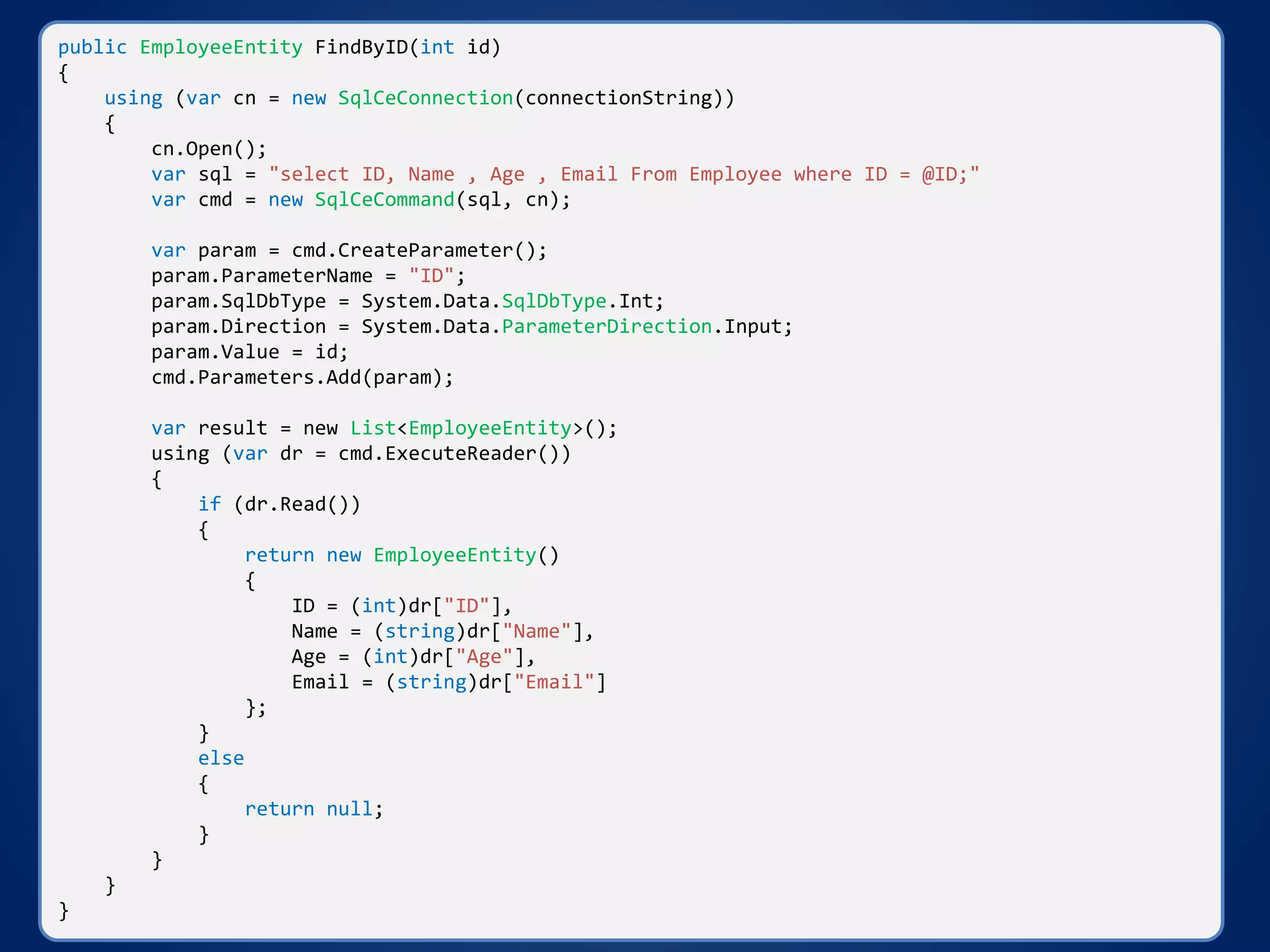 public EmployeeEntity FindByID(int id)
{
using (var cn = new SqlCeConnection(connectionString))
{
cn.Open();
var sql = "select ID, Name , Age , Email From Employee where ID = @ID;"
var cmd = new SqlCeCommand(sql, cn);
var param = cmd.CreateParameter();
param.ParameterName = "ID";
param.SqlDbType = System.Data.SqlDbType.Int;
param.Direction = System.Data.ParameterDirection.Input;
param.Value = id;
cmd.Parameters.Add(param);
var result = new List<EmployeeEntity>();
using (var dr = cmd.ExecuteReader())
{
if (dr.Read())
{
return new EmployeeEntity()
{
ID = (int)dr["ID"],
Name = (string)dr["Name"],
Age = (int)dr["Age"],
Email = (string)dr["Email"]
};
}
else
{
return null;
}
}
}
}
 