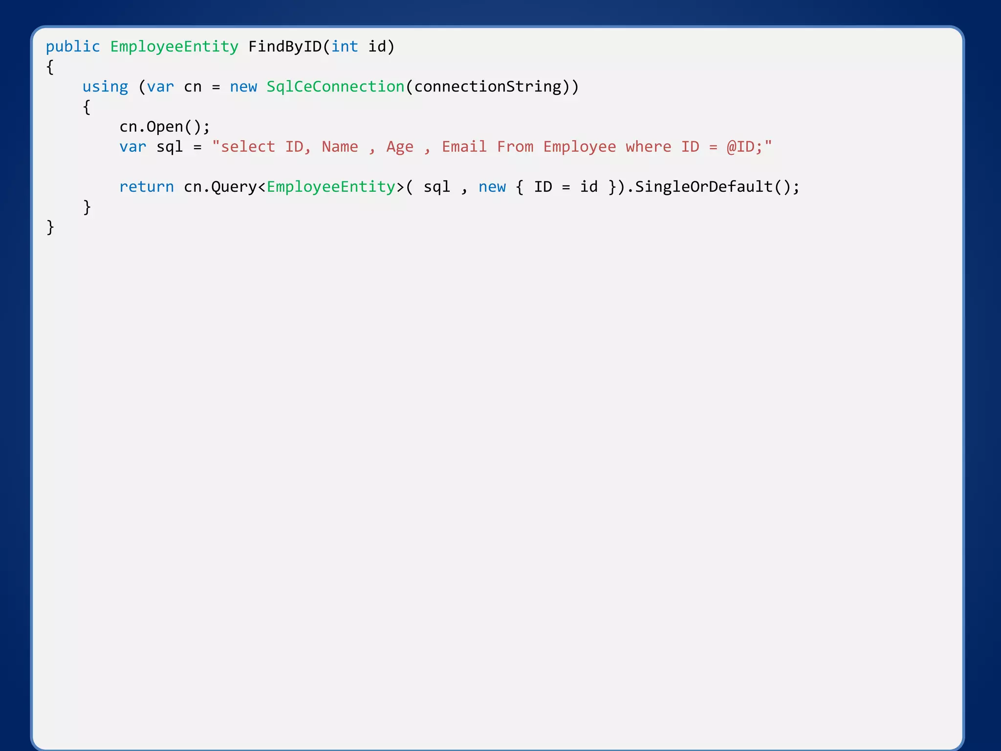 public EmployeeEntity FindByID(int id)
{
using (var cn = new SqlCeConnection(connectionString))
{
cn.Open();
var sql = "select ID, Name , Age , Email From Employee where ID = @ID;"
return cn.Query<EmployeeEntity>( sql , new { ID = id }).SingleOrDefault();
}
}
 