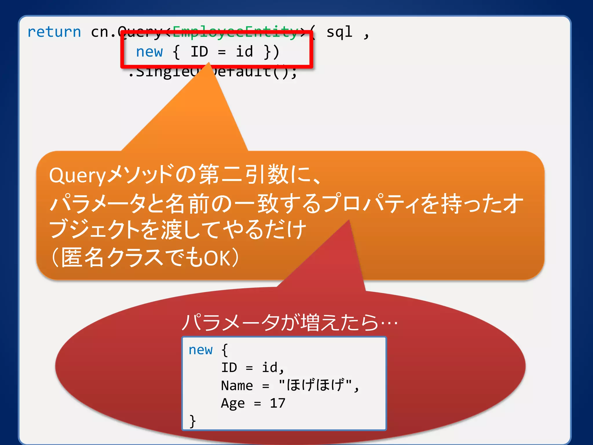return cn.Query<EmployeeEntity>( sql ,
new { ID = id })
.SingleOrDefault();
Queryメソッドの第二引数に、
パラメータと名前の一致するプロパティを持ったオ
ブジェクトを渡してやるだけ
（匿名クラスでもOK）
パラメータが増えたら…
new {
ID = id,
Name = "ほげほげ",
Age = 17
}
 