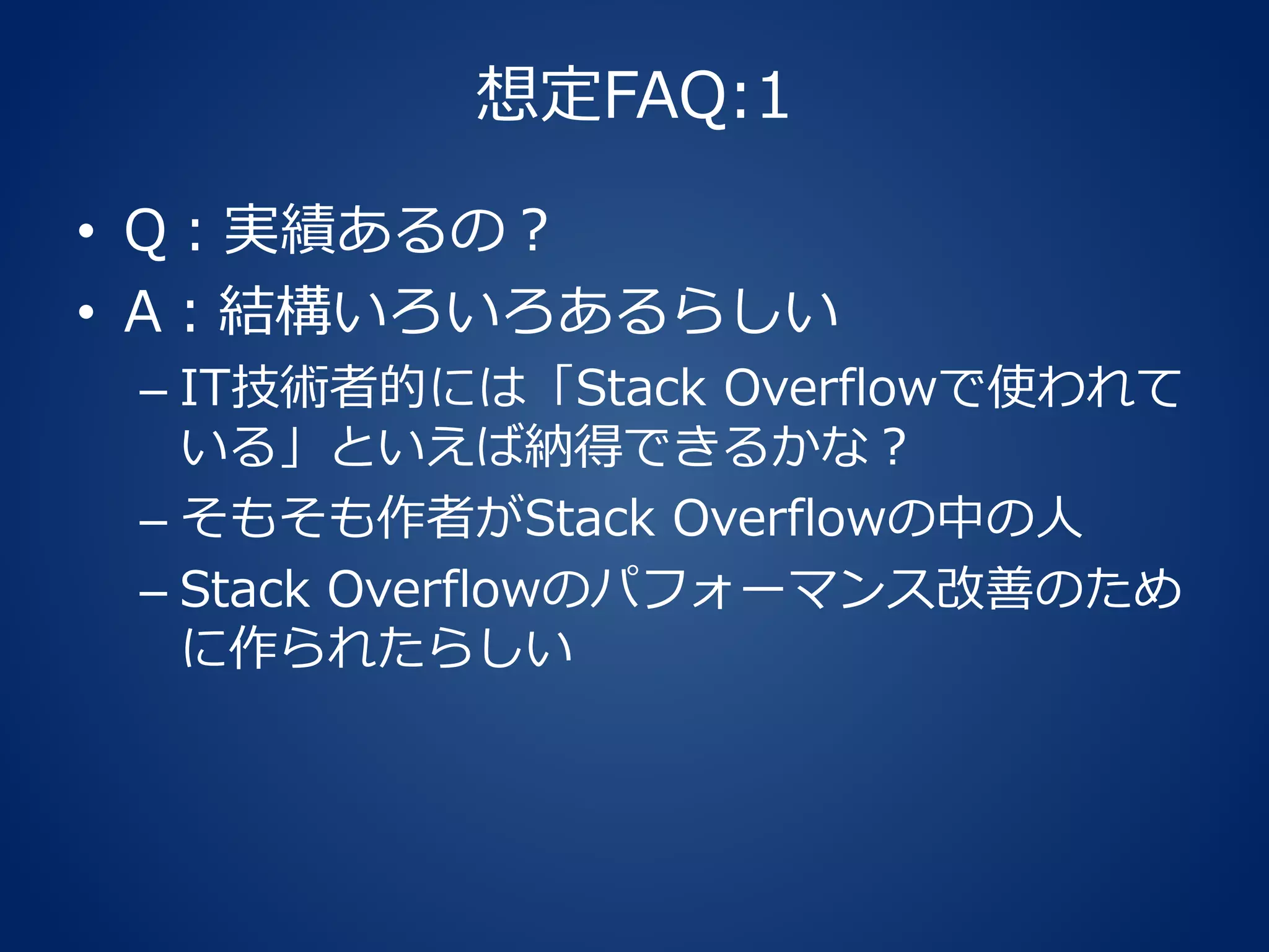 想定FAQ:1
• Q：実績あるの？
• A：結構いろいろあるらしい
– IT技術者的には「Stack Overflowで使われて
いる」といえば納得できるかな？
– そもそも作者がStack Overflowの中の人
– Stack Overflowのパフォーマンス改善のため
に作られたらしい
 