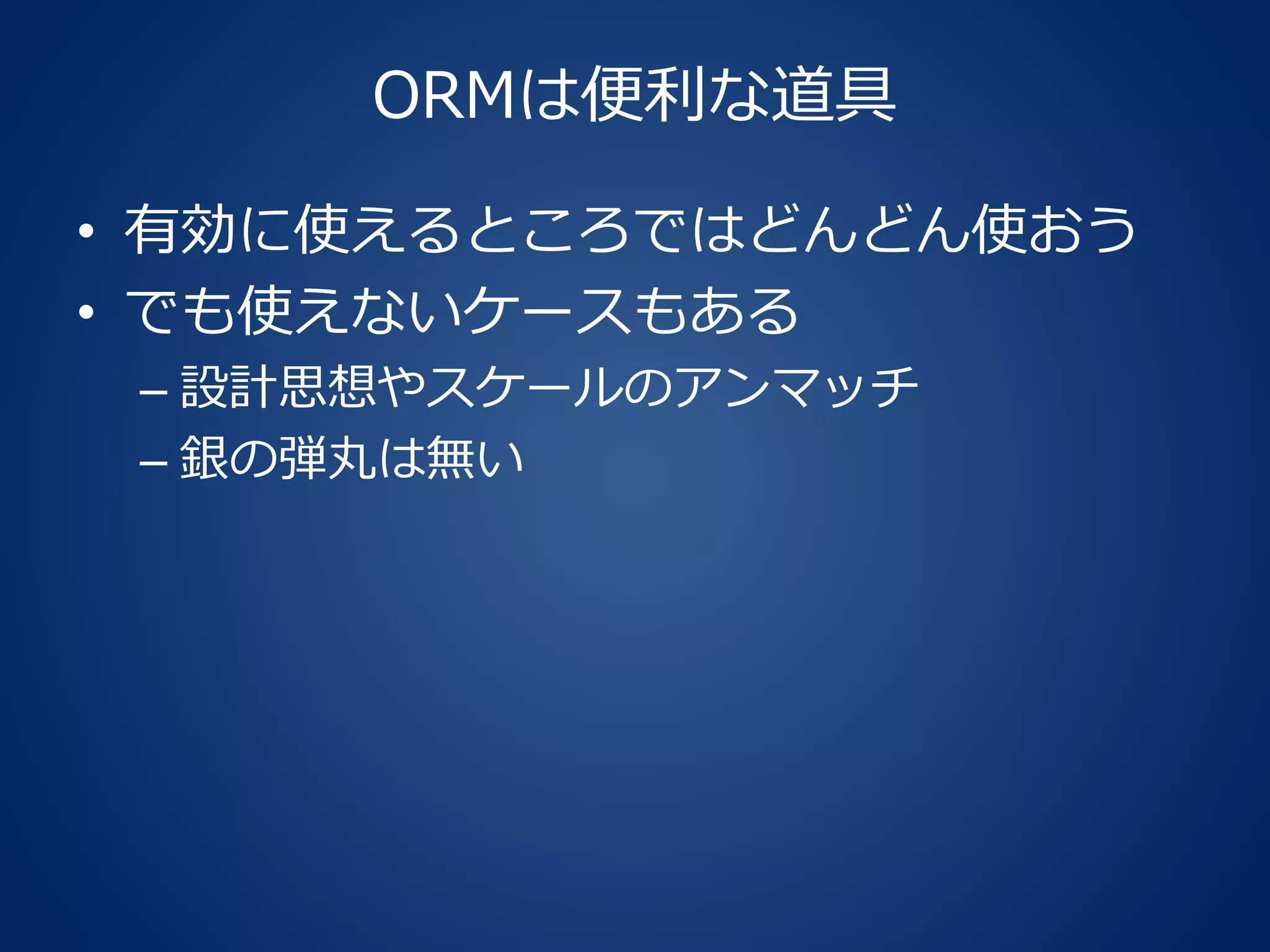 ORMは便利な道具
• 有効に使えるところではどんどん使おう
• でも使えないケースもある
– 設計思想やスケールのアンマッチ
– 銀の弾丸は無い
 