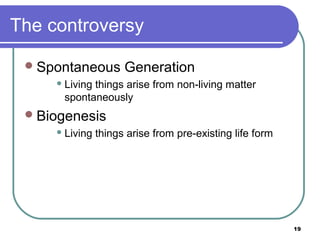 The controversy
 Spontaneous

Generation

 Living

things arise from non-living matter
spontaneously

 Biogenesis
 Living

things arise from pre-existing life form

19

 