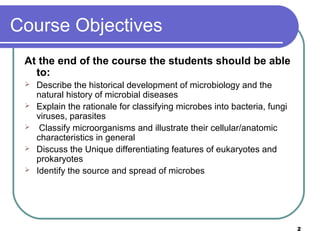 Course Objectives
At the end of the course the students should be able
to:






Describe the historical development of microbiology and the
natural history of microbial diseases
Explain the rationale for classifying microbes into bacteria, fungi
viruses, parasites
Classify microorganisms and illustrate their cellular/anatomic
characteristics in general
Discuss the Unique differentiating features of eukaryotes and
prokaryotes
Identify the source and spread of microbes

2

 