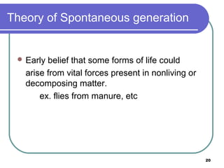 Theory of Spontaneous generation

 Early

belief that some forms of life could
arise from vital forces present in nonliving or
decomposing matter.
ex. flies from manure, etc

20

 
