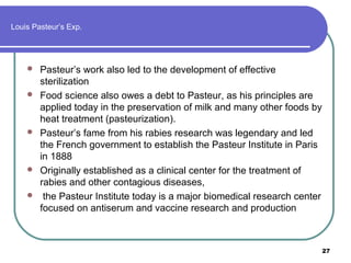 Louis Pasteur’s Exp.









Pasteur’s work also led to the development of effective
sterilization
Food science also owes a debt to Pasteur, as his principles are
applied today in the preservation of milk and many other foods by
heat treatment (pasteurization).
Pasteur’s fame from his rabies research was legendary and led
the French government to establish the Pasteur Institute in Paris
in 1888
Originally established as a clinical center for the treatment of
rabies and other contagious diseases,
the Pasteur Institute today is a major biomedical research center
focused on antiserum and vaccine research and production

27

 