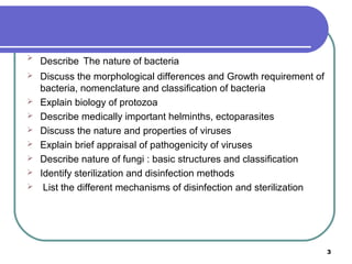 

Describe The nature of bacteria



Discuss the morphological differences and Growth requirement of
bacteria, nomenclature and classification of bacteria
Explain biology of protozoa
Describe medically important helminths, ectoparasites
Discuss the nature and properties of viruses
Explain brief appraisal of pathogenicity of viruses
Describe nature of fungi : basic structures and classification
Identify sterilization and disinfection methods
List the different mechanisms of disinfection and sterilization









3

 