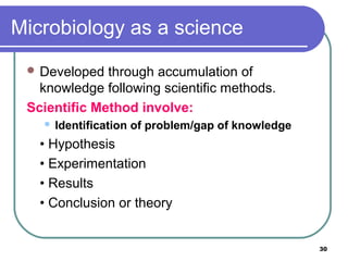 Microbiology as a science
 Developed

through accumulation of
knowledge following scientific methods.
Scientific Method involve:


Identification of problem/gap of knowledge

• Hypothesis
• Experimentation
• Results
• Conclusion or theory

30

 