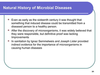 Natural History of Microbial Diseases






Even as early as the sixteenth century it was thought that
something that induced disease could be transmitted from a
diseased person to a healthy person.
After the discovery of microorganisms, it was widely believed that
they were responsible, but definitive proof was lacking
Improvements
In sanitation by Ignaz Semmelweis and Joseph Lister provided
indirect evidence for the importance of microorganisms in
causing human diseases

31

 