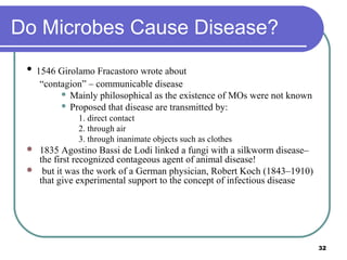 Do Microbes Cause Disease?
• 1546 Girolamo Fracastoro wrote about
“contagion” – communicable disease
 Mainly philosophical as the existence of MOs were not known
 Proposed that disease are transmitted by:
1. direct contact
2. through air
3. through inanimate objects such as clothes



1835 Agostino Bassi de Lodi linked a fungi with a silkworm disease–
the first recognized contageous agent of animal disease!
but it was the work of a German physician, Robert Koch (1843–1910)
that give experimental support to the concept of infectious disease

32

 