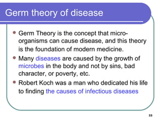 Germ theory of disease
 Germ

Theory is the concept that microorganisms can cause disease, and this theory
is the foundation of modern medicine.
 Many diseases are caused by the growth of
microbes in the body and not by sins, bad
character, or poverty, etc.
 Robert Koch was a man who dedicated his life
to finding the causes of infectious diseases

33

 