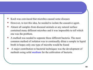 

Koch was convinced that microbes caused some diseases



However, to test this idea, he needed to isolate the causative agent.



Almost all samples from diseased animals or any natural surface
contained many different microbes and it was impossible to tell which
one was the problem.



A method was needed to separate these different bacteria. The most
common method of isolation was to continually dilute a sample in liquid
broth in hopes only one type of microbe would be found



A major contribution to bacterial techniques was the development of
methods using solid medium for the cultivation of bacteria.

34

 