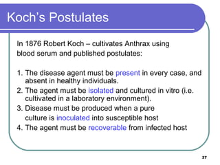 Koch’s Postulates
In 1876 Robert Koch – cultivates Anthrax using
blood serum and published postulates:
1. The disease agent must be present in every case, and
absent in healthy individuals.
2. The agent must be isolated and cultured in vitro (i.e.
cultivated in a laboratory environment).
3. Disease must be produced when a pure
culture is inoculated into susceptible host
4. The agent must be recoverable from infected host

37

 
