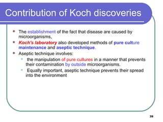 Contribution of Koch discoveries




The establishment of the fact that disease are caused by
microorganisms,
Koch's laboratory also developed methods of pure culture
maintenance and aseptic technique.
Aseptic technique involves:
 the manipulation of pure cultures in a manner that prevents
their contamination by outside microorganisms.
 Equally important, aseptic technique prevents their spread
into the environment

39

 