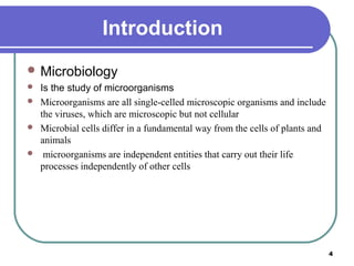 Introduction
 Microbiology





Is the study of microorganisms
Microorganisms are all single-celled microscopic organisms and include
the viruses, which are microscopic but not cellular
Microbial cells differ in a fundamental way from the cells of plants and
animals
microorganisms are independent entities that carry out their life
processes independently of other cells

4

 