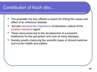 Contribution of Koch disc…





The postulate not only offered a means for linking the cause and
effect of an infectious disease,
but also stressed the importance of laboratory culture of the
putative infectious agent
These discoveries led to the development of successful
treatments for the prevention and cure of many diseases,
thereby greatly improving the scientific basis of clinical medicine
and human health and welfare

40

 