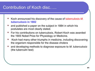 Contribution of Koch disc…..






Koch announced his discovery of the cause of tuberculosis M.
tuberculosis in 1882
and published a paper on the subject in 1884 in which his
postulates are most clearly stated.
For his contributions on tuberculosis, Robert Koch was awarded
the 1905 Nobel Prize for Physiology or Medicine.
Koch had many other triumphs in medicine, including discovering
the organism responsible for the disease cholera
and developing methods to diagnose exposure to M. tuberculosis
(the tuberculin test)

41

 