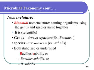 Microbial Taxonomy cont….
Nomenclature:
• Binomial nomenclature: naming organisms using
the genus and species name together
 It is (scientific)
• Genus – always capitalized(Ex. Bacillus, )
• species – use lowercase (ex. subtilis)
• Both italicized or underlined
-Bacillus subtilis, or
- Bacillus subtilis, or
- B. subtilis

50

 