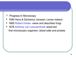  Progress In Microscopy




1590 Hans & Zacharius Janssen: Lense makers
1665 Robert Hooke- views and describes fungi
1676 Anthony van Leeuwenhoek observed
first microscopic organism, blood cells and protists

8

 