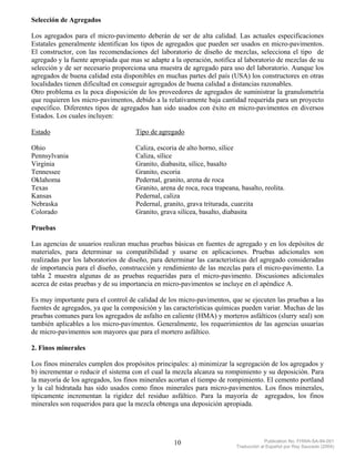Selección de Agregados

Los agregados para el micro-pavimento deberán de ser de alta calidad. Las actuales especificaciones
Estatales generalmente identifican los tipos de agregados que pueden ser usados en micro-pavimentos.
El constructor, con las recomendaciones del laboratorio de diseño de mezclas, selecciona el tipo de
agregado y la fuente apropiada que mas se adapte a la operación, notifica al laboratorio de mezclas de su
selección y de ser necesario proporciona una muestra de agregado para uso del laboratorio. Aunque los
agregados de buena calidad esta disponibles en muchas partes del país (USA) los constructores en otras
localidades tienen dificultad en conseguir agregados de buena calidad a distancias razonables.
Otro problema es la poca disposición de los proveedores de agregados de suministrar la granulometría
que requieren los micro-pavimentos, debido a la relativamente baja cantidad requerida para un proyecto
específico. Diferentes tipos de agregados han sido usados con éxito en micro-pavimentos en diversos
Estados. Los cuales incluyen:

Estado                               Tipo de agregado

Ohio                                 Caliza, escoria de alto horno, sílice
Pennsylvania                         Caliza, sílice
Virginia                             Granito, diabasita, sílice, basalto
Tennessee                            Granito, escoria
Oklahoma                             Pedernal, granito, arena de roca
Texas                                Granito, arena de roca, roca trapeana, basalto, reolita.
Kansas                               Pedernal, caliza
Nebraska                             Pedernal, granito, grava triturada, cuarzita
Colorado                             Granito, grava silícea, basalto, diabasita

Pruebas

Las agencias de usuarios realizan muchas pruebas básicas en fuentes de agregado y en los depósitos de
materiales, para determinar su compatibilidad y usarse en aplicaciones. Pruebas adicionales son
realizadas por los laboratorios de diseño, para determinar las características del agregado consideradas
de importancia para el diseño, construcción y rendimiento de las mezclas para el micro-pavimento. La
tabla 2 muestra algunas de as pruebas requeridas para el micro-pavimento. Discusiones adicionales
acerca de estas pruebas y de su importancia en micro-pavimentos se incluye en el apéndice A.

Es muy importante para el control de calidad de los micro-pavimentos, que se ejecuten las pruebas a las
fuentes de agregados, ya que la composición y las características químicas pueden variar. Muchas de las
pruebas comunes para los agregados de asfalto en caliente (HMA) y morteros asfálticos (slurry seal) son
también aplicables a los micro-pavimentos. Generalmente, los requerimientos de las agencias usuarias
de micro-pavimentos son mayores que para el mortero asfáltico.

2. Finos minerales

Los finos minerales cumplen dos propósitos principales: a) minimizar la segregación de los agregados y
b) incrementar o reducir el sistema con el cual la mezcla alcanza su rompimiento y su deposición. Para
la mayoría de los agregados, los finos minerales acortan el tiempo de rompimiento. El cemento portland
y la cal hidratada has sido usados como finos minerales para micro-pavimentos. Los finos minerales,
típicamente incrementan la rigidez del residuo asfáltico. Para la mayoría de agregados, los finos
minerales son requeridos para que la mezcla obtenga una deposición apropiada.




                                                   10                                  Publication No. FHWA-SA-94-051
                                                                          Traducción al Español por Ray Saucedo (2004)
 