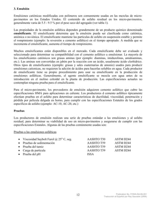 3. Emulsión

Emulsiones catiónicas modificadas con polímeros son comunmente usadas en las mezclas de micro-
pavimentos en los Estados Unidos. El contenido de asfalto residual en los micro-pavimentos,
generalmente varia de 5.5 - 9.5 % por el peso seco del agregado (ver tabla 1).

Las propiedades de la emulsión asfáltica dependen grandemente de un producto químico denominado
emulsificante. El emulsificante determina que la emulsión pueda ser clasificada como catiónica,
aniónica o no-iónica. El emulsificante mantiene las partículas de asfalto en suspensión estable y permite
el rompimiento (ejemplo: la reversión a cemento asfáltico) en el tiempo apropiado. A medida que se
incrementa el emulsificante, aumenta el tiempo de rompimiento.

Muchos emulsificantes están disponibles en el mercado. Cada emulsificante debe ser evaluado y
seleccionado para determinar su compatibilidad con el cemento asfáltico a emulsionar. La mayoría de
los emulsificantes catiónicos son grasas aminas (por ejemplo: diaminas, imidazolinas, amidoaminas,
etc.). Las aminas son convertidas en jabón por la reacción con un ácido, usualmente ácido clorhídrico.
Otros tipos de emulsificantes (ejemplo: grasas y sales cuaternarias de amonio) usados para producir
emulsiones cationicas, no requieren la adición de ácidos para hacerlas solubles en agua. Cada productor
de emulsificante tiene su propio procedimiento para usar su emulsificante en la producción de
emulsiones asfálticas. Generalmente, el agente emulsificante se mezcla con agua antes de su
introducción en el molino coloidal en la planta de producción. Las especificaciones actuales no
contemplan ninguna prueba para el emulsificante.

Para el micro-pavimento, los proveedores de emulsión adquieren cemento asfáltico que cubre las
especificaciones HMA para aplicaciones en caliente. Los productores d cemento asfáltico típicamente
efectúan pruebas en el asfalto para determinar características de ductilidad, viscosidad, penetración y
pérdida por película delgada en horno, para cumplir con las especificaciones Estatales de los grados
específicos de asfalto (ejemplo: AC-10, AC-20, etc.)

Pruebas

Los productores de emulsión realizan una serie de pruebas estándar a las emulsiones y al asfalto
residual, para determinar su viabilidad de uso en micro-pavimentos y asegurarse de cumplir con las
especificaciones Estatales. Algunas de las pruebas comúnmente usadas son:

Pruebas a las emulsiones asfálticas

   •   Viscosidad Saybolt Furol @ 25° C, seg.              AASHTO T50               ASTM D244
   •   Pruebas de sedimentación                            AASHTO T59               ASTM D244
   •   Prueba del tamiz                                    AASHTO T59               ASTM D244
   •   Carga de partícula                                  AASHTO T59               ASTM D244
   •   Prueba del pH                                       ISSA




                                                   12                                 Publication No. FHWA-SA-94-051
                                                                         Traducción al Español por Ray Saucedo (2004)
 