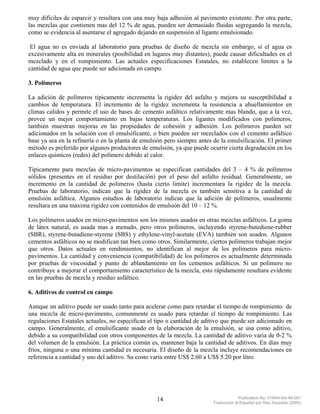 muy difíciles de esparcir y resultara con una muy baja adhesión al pavimento existente. Por otra parte,
las mezclas que contienen mas del 12 % de agua, pueden ser demasiado fluidas segregando la mezcla,
como se evidencia al asentarse el agregado dejando en suspensión al ligante emulsionado.

 El agua no es enviada al laboratorio para pruebas de diseño de mezcla sin embargo, si el agua es
excesivamente alta en minerales (posibilidad en lugares muy distantes), puede causar dificultades en el
mezclado y en el rompimiento. Las actuales especificaciones Estatales, no establecen limites a la
cantidad de agua que puede ser adicionada en campo.

3. Polímeros

La adición de polímeros típicamente incrementa la rigidez del asfalto y mejora su susceptibilidad a
cambios de temperatura. El incremento de la rigidez incrementa la resistencia a ahuellamientos en
climas calidos y permite el uso de bases de cemento asfáltico relativamente mas blando, que a la vez,
provee un mejor comportamiento en bajas temperaturas. Los ligantes modificados con polímeros,
también muestran mejoras en las propiedades de cohesión y adhesión. Los polímeros pueden ser
adicionados en la solución con el emulsificante, o bien pueden ser mezclados con el cemento asfáltico
base ya sea en la refinería o en la planta de emulsión pero siempre antes de la emulsificación. El primer
método es preferido por algunos productores de emulsión, ya que puede ocurrir cierta degradación en los
enlaces químicos (redes) del polímero debido al calor.

Típicamente para mezclas de micro-pavimentos se especifican cantidades del 3 – 4 % de polímeros
sólidos (presentes en el residuo por destilación) por el peso del asfalto residual. Generalmente, un
incremento en la cantidad de polímeros (hasta cierto limite) incrementara la rigidez de la mezcla.
Pruebas de laboratorio, indican que la rigidez de la mezcla es también sensitiva a la cantidad de
emulsión asfáltica. Algunos estudios de laboratorio indican que la adición de polímeros, usualmente
resultara en una máxima rigidez con contenidos de emulsión del 10 – 12 %.

Los polímeros usados en micro-pavimentos son los mismos usados en otras mezclas asfálticos. La goma
de látex natural, es usada mas a menudo, pero otros polímeros, incluyendo styrene-butediene-rubber
(SBR), styrene-butadiene-styrene (SBS) y ethylene-vinyl-acetate (EVA) también son usados. Algunos
cementos asfálticos no se modifican tan bien como otros. Similarmente, ciertos polímeros trabajan mejor
que otros. Datos actuales en rendimientos, no identifican al mejor de los polímeros para micro-
pavimentos. La cantidad y conveniencia (compatibilidad) de los polimeros es actualmente determinada
por pruebas de viscosidad y punto de ablandamiento en los cementos asfálticos. Si un polímero no
contribuye a mejorar el comportamiento característico de la mezcla, esto rápidamente resultara evidente
en las pruebas de mezcla y residuo asfáltico.

6. Aditivos de control en campo

Aunque un aditivo puede ser usado tanto para acelerar como para retardar el tiempo de rompimiento de
una mezcla de micro-pavimento, comunmente es usado para retardar el tiempo de rompimiento. Las
regulaciones Estatales actuales, no especifican el tipo o cantidad de aditivo que puede ser adicionado en
campo. Generalmente, el emulsificante usado en la elaboración de la emulsión, se usa como aditivo,
debido a su compatibilidad con otros componentes de la mezcla. La cantidad de aditivo varia de 0-2 %
del volumen de la emulsión. La práctica común es, mantener baja la cantidad de aditivos. En días muy
fríos, ninguna o una mínima cantidad es necesaria. El diseño de la mezcla incluye recomendaciones en
referencia a cantidad y uso del aditivo. Su costo varia entre US$ 2.60 a US$ 5.20 por litro.




                                                   14                                 Publication No. FHWA-SA-94-051
                                                                         Traducción al Español por Ray Saucedo (2004)
 