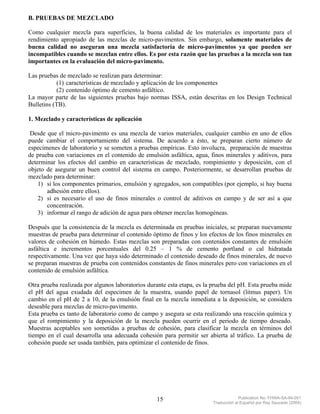 B. PRUEBAS DE MEZCLADO

Como cualquier mezcla para superficies, la buena calidad de los materiales es importante para el
rendimiento apropiado de las mezclas de micro-pavimentos. Sin embargo, solamente materiales de
buena calidad no aseguran una mezcla satisfactoria de micro-pavimentos ya que pueden ser
incompatibles cuando se mezclan entre ellos. Es por esta razón que las pruebas a la mezcla son tan
importantes en la evaluación del micro-pavimento.

Las pruebas de mezclado se realizan para determinar:
           (1) características de mezclado y aplicación de los componentes
           (2) contenido óptimo de cemento asfáltico.
La mayor parte de las siguientes pruebas bajo normas ISSA, están descritas en los Design Technical
Bulletins (TB).

1. Mezclado y características de aplicación

 Desde que el micro-pavimento es una mezcla de varios materiales, cualquier cambio en uno de ellos
puede cambiar el comportamiento del sistema. De acuerdo a ésto, se preparan cierto número de
especimenes de laboratorio y se someten a pruebas empíricas. Esto involucra, preparación de muestras
de prueba con variaciones en el contenido de emulsión asfáltica, agua, finos minerales y aditivos, para
determinar los efectos del cambio en características de mezclado, rompimiento y deposición, con el
objeto de asegurar un buen control del sistema en campo. Posteriormente, se desarrollan pruebas de
mezclado para determinar:
    1) si los componentes primarios, emulsión y agregados, son compatibles (por ejemplo, si hay buena
       adhesión entre ellos).
    2) si es necesario el uso de finos minerales o control de aditivos en campo y de ser así a que
       concentración.
    3) informar el rango de adición de agua para obtener mezclas homogéneas.

Después que la consistencia de la mezcla es determinada en pruebas iniciales, se preparan nuevamente
muestras de prueba para determinar el contenido óptimo de finos y los efectos de los finos minerales en
valores de cohesión en húmedo. Estas mezclas son preparadas con contenidos constantes de emulsión
asfáltica e incrementos porcentuales del 0.25 – 1 % de cemento portland o cal hidratada
respectivamente. Una vez que haya sido determinado el contenido deseado de finos minerales, de nuevo
se preparan muestras de prueba con contenidos constantes de finos minerales pero con variaciones en el
contenido de emulsión asfáltica.

Otra prueba realizada por algunos laboratorios durante esta etapa, es la prueba del pH. Esta prueba mide
el pH del agua exudada del especimen de la muestra, usando papel de tornasol (litmus paper). Un
cambio en el pH de 2 a 10, de la emulsión final en la mezcla inmediata a la deposición, se considera
deseable para mezclas de micro-pavimento.
Esta prueba es tanto de laboratorio como de campo y asegura se esta realizando una reacción química y
que el rompimiento y la deposición de la mezcla pueden ocurrir en el periodo de tiempo deseado.
Muestras aceptables son sometidas a pruebas de cohesión, para clasificar la mezcla en términos del
tiempo en el cual desarrolla una adecuada cohesión para permitir ser abierta al tráfico. La prueba de
cohesión puede ser usada también, para optimizar el contenido de finos.




                                                  15                                 Publication No. FHWA-SA-94-051
                                                                        Traducción al Español por Ray Saucedo (2004)
 