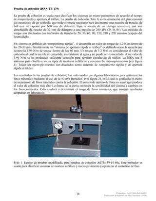 Prueba de cohesión (ISSA TB-139)

La prueba de cohesión es usada para clasificar los sistemas de micro-pavimentos de acuerdo al tiempo
de rompimiento y apertura al tráfico. La prueba de cohesión (foto 1) es la simulación del giro torsional
del neumático de un vehículo, que mide el torque necesario para desintegrar una muestra de mezcla, de
6-8 mm de espesor por 600 mm de diámetro bajo la acción de un vástago neumático con una
almohadilla de caucho de 32 mm de diámetro a una presión de 200 kPa (25 lb./ft²). Las medidas de
torque son efectuadas con intervalos de tiempo de 20, 30, 60, 90, 150, 210 y 270 minutos después del
desmoldado.

Un sistema es definido de “rompimiento rápido”, si desarrolla un valor de torque de 1.2 N/m dentro de
los 20-30 min. Similarmente un “sistema de apertura rápida al tráfico” es definido como la mezcla que
desarrolla 1.96 N/m de torque dentro de los 60 min. Un torque de 1.2 N/m es considerado el valor de
cohesión al cual la mezcla se consolida, es resistente al agua y no puede ser re-mezclada. A un valor de
1.96 N/m se ha producido suficiente cohesión para permitir circulación de tráfico. La ISSA usa 5
sistemas para clasificar varios tipos de morteros asfálticos y sistemas de micro-pavimentos (ver figura
1). Todos los micro-pavimentos son diseñados como sistemas de rompimiento rápido y de apertura
rápida al tráfico.

Los resultados de las pruebas de cohesión, han sido usados por algunos laboratorios para optimizar los
finos minerales mediante el uso de la “Curva Benedict” (ver figura 2), en la cual es graficado el efecto
de incremento de finos minerales contra la cohesión. El contenido óptimo de finos es aquel que produce
el valor de cohesión más alto. La forma de la curva, mostrara la sensibilidad del sistema a cambios en
los finos minerales. Esto ayudará a determinar el rango de finos minerales, que arrojará resultados
aceptables en laboratorio.




Foto 1. Equipo de pruebas modificado, para pruebas de cohesión ASTM 39-10-80a. Este probador es
usado para clasificar sistemas de mortero asfáltico y micro-pavimento y optimizar el contenido de fino.




                                                  16                                 Publication No. FHWA-SA-94-051
                                                                        Traducción al Español por Ray Saucedo (2004)
 