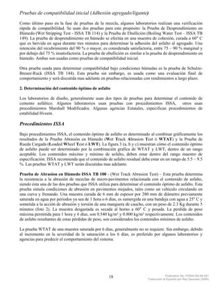Pruebas de compatibilidad inicial (Adhesión agregado/ligante)
Como último paso en la fase de pruebas de la mezcla, algunos laboratorios realizan una verificación
rápida de compatibilidad. Se usan dos pruebas para este propósito: la Prueba de Desprendimiento en
Húmedo (Wet Stripping Test - ISSA TB 114) y la Prueba de Ebullición (Boiling Water Test – ISSA TB
149). La prueba de desprendimiento en húmedo se efectúa en una muestra de cohesión, curada a 60° C
que es hervida en agua durante tres minutos para determinar la adhesión del asfalto al agregado. Una
retención del recubrimiento del 90 % o mayor, es considerada satisfactoria, entre 75 – 90 % marginal y
por debajo del 75 % insatisfactoria. La prueba de ebullición es similar a la prueba de desprendimiento en
húmedo. Ambas son usadas como pruebas de compatibilidad inicial.

Otra prueba usada para determinar compatibilidad bajo condiciones húmedas es la prueba de Schulze-
Breuer-Ruck (ISSA TB 144). Esta prueba sin embargo, es usada como una evaluación final de
comportamiento y será discutida mas adelante en pruebas relacionadas con rendimientos a largo plazo.

2. Determinación del contenido óptimo de asfalto

Los laboratorios de diseño, generalmente usan dos tipos de pruebas para determinar el contenido de
cemento asfáltico. Algunos laboratorios usan pruebas con procedimientos ISSA, otros usan
procedimientos Marshall Modificados. Algunas agencias Estatales, especifican procedimientos de
estabilidad Hveem.

Procedimientos ISSA
Bajo procedimientos ISSA, el contenido óptimo de asfalto es determinado al combinar gráficamente los
resultados de la Prueba Abrasión en Húmedo (Wet Track Abrasion Test ó WTAT) y la Prueba de
Rueda Cargada (Loaded Wheel Test ó LWT). La figura 3 (a, b y c) muestran cómo el contenido óptimo
de asfalto puede ser determinado por la combinación grafica de WTAT y LWT, dentro de un rango
aceptable. Los contenidos máximo y mínimo de asfalto, deben estar dentro del rango maestro de
especificación. ISSA recomienda que el contenido de asfalto residual deba estar en un rango de 5.5 – 9.5
%. Las pruebas WTAT y LWT serán discutidas mas adelante.

Prueba de Abrasion en Húmedo ISSA TB 100 - (Wet Track Abrasion Test) – Esta prueba determina
la resistencia a la abrasión de mezclas de micro-pavimentos relacionada con el contenido de asfalto,
siendo ésta una de las dos pruebas que ISSA utiliza para determinar el contenido óptimo de asfalto. Esta
prueba simula condiciones de abrasión en pavimentos mojados, tales como un vehículo circulando en
una curva y frenando. Una muestra curada de 6 mm de espesor por 280 mm de diámetro previamente
saturada en agua por períodos ya sea de 1 hora o 6 días, es sumergida en una bandeja con agua a 25° C y
sometida a la acción de abrasión y torsión de una manguera de caucho, con un peso de 2.3 Kg durante 5
minutos (foto 2). La muestra desgastada es secada al horno a 60° C y pesada. La perdida de peso
máxima permitida para 1 hora y 6 días, son 0.540 kg/m² y 0.800 kg/m² respectivamente. Los contenidos
de asfalto resultantes de estas pérdidas de peso, son considerados los contenidos mínimos de asfalto.

La prueba WTAT de una muestra saturada por 6 días, generalmente no se requiere. Sin embargo, debido
al incremento en la severidad de la saturación a los 6 días, es preferido por algunos laboratorios y
agencias para predecir el comportamiento del sistema.




                                                   18                                 Publication No. FHWA-SA-94-051
                                                                         Traducción al Español por Ray Saucedo (2004)
 