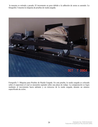 la muestra es retirada y pesada. El incremento en peso debido a la adhesión de arena es anotado. La
fotografía 3 muestra la maquina de pruebas de rueda cargada.




Fotografía 3. Máquina para Pruebas de Rueda Cargada. En esta prueba, la rueda cargada es colocada
sobre el especimen el cual se encuentra sujetado sobre una placa de rodaje. La compactación se logra
mediante el movimiento hacia adelante y en retroceso de la rueda cargada, durante un número
especificado de ciclos.




                                                20                                 Publication No. FHWA-SA-94-051
                                                                      Traducción al Español por Ray Saucedo (2004)
 