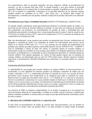 Los requerimientos sobre la gravedad específica son muy subjetivos, debido al procedimiento de
muestreo, ya que la muestra total para LWT es pesada húmeda y seca para obtener la gravedad
especifica. Después de la compactación, la misma prueba es repetida, el problema es que solo del 50 –
60 % de la muestra es compactada. Variaciones en la gravedad especifica de las muestras, pueden
también cambiar los resultados en la LWT - para evitar esto - la industria debe evaluar los
procedimientos y estándares de esta prueba, mediante conducción de pruebas adicionales con diferentes
agregados.

Procedimientos para Flujo y Estabilidad Marshall (ASTM D 1559 Modificada, AASHTO T245)

El segundo método comúnmente usado para determinar/confirmar el contenido optimo de asfalto, es a
través del uso del criterio de mezclas asfálticas en caliente. Ya que estos son sistemas de emulsión en
frio modificados con polimeros, los procedimientos de pruebas de Flujo y Estabilidad han sido
modificados para permitir el secado por aire y a baja temperatura (por lo menos 3 días de curado al aire,
18-20 horas de secado en horno a 60° C antes de la compactación a 135° C), asimismo las briquetas son
compactadas con 50 golpes por lado.

Bajo este procedimiento, varias muestras para prueba son preparadas para diversas combinaciones de
agregados y contenido de asfalto. Los contenidos de asfalto son seleccionados para proveer vacíos
totales en la mezcla (VTM) entre 4.5 - 5.5 %. Las muestras de esta prueba de compactación son
probadas para obtener gravedad especifica suelta (Bulk Specific Gravity ASTM D 2726 – AASHTO T
166) en estabilidad y valores de flujo. Por ultimo, el contenido óptimo de cemento asfáltico es
determinado usando los resultados de estas pruebas, pero debido a las delgadas aplicaciones del micro-
pavimento, la estabilidad no es considerada un factor principal para determinar el contenido óptimo de
cemento asfáltico. Para algunos agregados, los valores de flujo pueden requerir que el contenido de
cemento asfáltico sea determinado para un valor de VTM mucho mayor. Muchas Agencias Estatales
especifican el procedimiento Marshall Modificado para determinar el contenido óptimo de cemento
asfáltico.

Limitaciones del Diseño Marshall

La aplicabilidad de esta prueba para mezclas asfálticas en caliente (HMA) en micro-pavimentos, es
cuestionable. La serie Marshall usa muestras grandes con diferentes contenidos de asfalto que son
secadas, calentadas a 135° C y compactadas para bajar el contenido de vacíos. Las mezclas de micro-
pavimentos nunca alcanzan estas temperaturas ni se compactan para bajar el contenido de vacíos.
Observaciones en campo han encontrado vacíos del 10 – 15 % después de 1 ó 2 años de su colocación.
Existe la necesidad de correlacionar los vacíos medidos durante el diseño por el método de mezcla en
caliente, con los vacíos reales en el campo. Un laboratorio de materiales que ha desarrollado una prueba
en frío del procedimiento Marshall para estimar vacíos en el campo, relaciona los vacíos en campo con
los vacíos obtenidos por el procedimiento modificado de pruebas para HMA.

Las muestras de HMA se preparan compactándolas en un molde, la pregunta de si las muestras de
micro-pavimentos deben de ser compactadas o vaciadas en el molde, está por resolverse. También para
obtener resultados confiables, la muestra debe ser curada en una capa uniformemente distribuida a través
de todo su espesor.

C. PRUEBAS DE COMPORTAMIENTO A LARGO PLAZO

El paso final en procedimientos de diseño de mezclas para micro-pavimentos, son las pruebas de
simulación en el campo. Estas son pruebas ISSA y no están incluídas en ningún listado de pruebas



                                                   23                                 Publication No. FHWA-SA-94-051
                                                                         Traducción al Español por Ray Saucedo (2004)
 