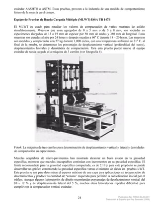 estándar AASHTO o ASTM. Estas pruebas, proveen a la industria de una medida de comportamiento
futuro de la mezcla en el campo.

Equipo de Pruebas de Rueda Cargada Múltiple (MLWT) ISSA TB 147B

El MLWT es usado para estudiar los valores de compactación de varias muestras de asfalto
simultáneamente. Muestras que usan agregados de 0 a 5 mm o de 0 a 8 mm, son vaciadas en
especimenes alargados de 13 a 19 mm de espesor por 50 mm de ancho y 380 mm de longitud. Estas
muestras son curadas al aire por 24 horas y después secadas a 60° C durante 18 – 20 horas. Las muestras
son medidas y compactadas con 57 kg durante 1,000 ciclos, con una temperatura ambiente de 21° C. al
final de la prueba, se determinan los porcentajes de desplazamiento vertical (profundidad del surco),
desplazamientos laterales y densidades de compactación. Para esta prueba puede usarse el equipo
estándar de rueda cargada o la máquina de 3 carriles (ver fotografía 4).




Foto4. La máquina de tres carriles para determinación de desplazamientos vertical y lateral y densidades
de compactación en especímenes.

Mezclas aceptables de micro-pavimentos han mostrado alcanzar un buen estado en la gravedad
específica, mientras que mezclas inaceptables continúan con incrementos en su gravedad específica. El
límite recomendado para la gravedad específica compactada, es de 2.10 y para este propósito se puede
desarrollar un gráfico conteniendo la gravedad específica versus el número de ciclos en pruebas LWT.
Esta prueba se usa para determinar el espesor máximo de una capa para aplicaciones en recuperación de
ahuellamientos y predecir la cantidad de “corona” requerida para permitir la consolidación inicial por el
tráfico. Aunque algunos laboratorios de diseño recomiendan porcentajes de desplazamiento vertical del
10 – 12 % y de desplazamiento lateral del 5 %, muchos otros laboratorios reportan dificultad para
cumplir con la compactación vertical estándar.


                                                   24                                 Publication No. FHWA-SA-94-051
                                                                         Traducción al Español por Ray Saucedo (2004)
 