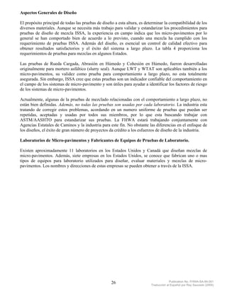 Aspectos Generales de Diseño

El propósito principal de todas las pruebas de diseño a esta altura, es determinar la compatibilidad de los
diversos materiales. Aunque se necesita más trabajo para validar y estandarizar los procedimientos para
pruebas de diseño de mezcla ISSA, la experiencia en campo indica que los micro-pavimentos por lo
general se han comportado bien de acuerdo a lo previsto, cuando una mezcla ha cumplido con los
requerimiento de pruebas ISSA. Además del diseño, es esencial un control de calidad efectivo para
obtener resultados satisfactorios y el éxito del sistema a largo plazo. La tabla 4 proporciona los
requerimientos de pruebas para mezclas en algunos Estados.

Las pruebas de Rueda Cargada, Abrasión en Húmedo y Cohesión en Húmedo, fueron desarrolladas
originalmente para mortero asfáltico (slurry seal). Aunque LWT y WTAT son aplicables también a los
micro-pavimentos, su validez como prueba para comportamiento a largo plazo, no esta totalmente
asegurada. Sin embargo, ISSA cree que estas pruebas son un indicador confiable del comportamiento en
el campo de los sistemas de micro-pavimento y son útiles para ayudar a identificar los factores de riesgo
de los sistemas de micro-pavimentos.

Actualmente, algunas de la pruebas de mezclado relacionadas con el comportamiento a largo plazo, no
están bien definidas. Además, no todas las pruebas son usadas por cada laboratorio. La industria esta
tratando de corregir estos problemas, acordando en un numero uniforme de pruebas que puedan ser
repetidas, aceptadas y usadas por todos sus miembros, por lo que esta buscando trabajar con
ASTM/AASHTO para estandarizar sus pruebas. La FHWA estará trabajando conjuntamente con
Agencias Estatales de Caminos y la industria para este fin. No obstante las diferencias en el enfoque de
los diseños, el éxito de gran número de proyectos da crédito a los esfuerzos de diseño de la industria.

Laboratorios de Micro-pavimentos y Fabricantes de Equipos de Pruebas de Laboratorio.

Existen aproximadamente 11 laboratorios en los Estados Unidos y Canadá que diseñan mezclas de
micro-pavimentos. Además, siete empresas en los Estados Unidos, se conoce que fabrican uno o mas
tipos de equipos para laboratorio utilizados para diseñar, evaluar materiales y mezclas de micro-
pavimentos. Los nombres y direcciones de estas empresas se pueden obtener a través de la ISSA.




                                                    26                                  Publication No. FHWA-SA-94-051
                                                                           Traducción al Español por Ray Saucedo (2004)
 