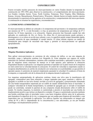 CONSTRUCCIÓN
Fueron revisados muchos proyectos de micro-pavimentos en varios Estados durante la temporada de
construcción de 1991-1992, para observar la construcción y el comportamiento del micro-pavimento.
Los Estados visitados fueron: Texas, North Carolina, Tennessee, West Virginia, Ohio Oklahoma,
Kansas, Arizona, Massachussets, Pennsylvania y Wisconsin. Además fueron revisados muchos reportes
documentando la experiencia de las agencias en la construcción y comportamiento del micro-pavimento.
A continuación se resumen las experiencias y recomendaciones:

A. CONDICIONES ATMOSFÉRICAS

El micro-pavimento no deberá ser colocado si la temperatura del pavimento o la temperatura ambiente
son menores de 10° C, si está lloviendo o si hay un pronóstico de temperaturas por debajo de 0° C
durante las 24 horas siguientes a su colocación. Algunos proyectos han fracasado cuando han sido
aplicados en condiciones de frío y/o lluvia. En clima frío el micro-pavimento puede grietarse o
desintegrarse o si se coloca en un día muy caliente y seco, la superficie puede romper demasiado rápido,
causando retención de agua retardando el curado interior. El clima caliente requiere un cambio de
formulación para tiempos de mezclado más largos y permitir al micro-pavimento ser aplicado
apropiadamente.

B. EQUIPO

Máquina Mezcladora/Aplicadora

Para aplicar micro-pavimentos en carreteras de alto volumen de tráfico, se usa una máquina de
mezclado, carga y aplicación contínua (ver fotografía 6). Estas máquinas son capaces de recibir
materiales de camiones alimentadores, mientras ellas continúan mezclando y aplicando la mezcla. Este
tipo de máquinas tienen estaciones de manejo en el lado opuesto, para optimizar la alineación
longitudinal durante la aplicación. Las máquinas permiten al operador (en la parte trasera de la maquina)
un total control de la velocidad durante la colocación. El control de velocidad es importante cuando se
recuperan ahuellamientos en carriles de circulación con variaciones en su profundidad, ya que permite al
operador ajustar el suministro de material simplemente ajustando la velocidad. El conductor al frente de
la máquina, es responsable solo de la alineación de la máquina durante la aplicación.

Las maquinas autopropulsadas de aplicacion continua, tienen una tolva para la transferencia del
agregado, contenedores para finos minerales y tanque separados para agua, emulsión y aditivos. El
agregado es recibido en una tolva frontal, enviado a la tolva de agregados y posteriormente alimentado
por una banda transportadora impulsada por un rodillo de mando antideslizante hacia el mezclador. A
cualquier velocidad de la banda transportadora, la cantidad de agregado que es enviado al mezclador
puede ser controlada, variando la apertura de una compuerta situada directamente sobre el rodillo de
mando. En muchas maquinas, la emulsión es suministrada a presión al mezclador por una bomba de
desplazamiento positivo que incluye un dispositivo contador. El agua es suministrada a presión mediante
una bomba centrifuga tanto al mezclador como a una barra irrigadora inferior antes de la aplicacion,
para humedecer la superficie de la vía y a mangueras que son usadas para limpieza del mezclador y caja
esparcidora una vez terminada la aplicación. Los aditivos líquidos son almacenados en tanques que
varían de 95 a 950 lt. (dependiendo de la concentración) y son adicionados, ya sea por bombas
centrifugas o de desplazamiento positivo.




                                                   28                                 Publication No. FHWA-SA-94-051
                                                                         Traducción al Español por Ray Saucedo (2004)
 