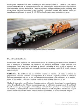 Las máquinas autopropulsadas están diseñadas para trabajar a velocidades de 1 a 4 km/hr y son capaces
de aplicar hasta 450 TM de micro-pavimentos por día. Además de las máquinas de aplicación continuas
autopropulsadas, muchas Agencias de Carreteras permiten unidades montadas sobre camiones, para
proyectos de micro-pavimentos de menor magnitud. Una unidad montada sobre camión totalmente
cargada, puede aplicar por lo general de 0.4 - 0.5 km lineales de producto terminado, por carga.




Fotografía 6. Máquina típica de aplicación contínua de micro-pavimentos




Dispositivos de dosificación

Las máquinas están equipadas con controles individuales de volumen y peso para dosificar el material
que se suministre al mezclador. Las cantidades de emulsión, agregados y finos minerales, son
generalmente fijadas antes de la aplicación y solo las cantidades de agua y aditivo necesitan ser
controladas durante la aplicación para obtener la consistencia apropiada, control de la mezcla y tiempo
de rompimiento.

Calibración – La calibración de los diferentes sistemas es esencial, en orden de obtener las
proporciones adecuadas de todos los componentes de la mezcla. La práctica común es calibrar la
máquina por lo menos una vez al año. Los sistemas de dosificación (con contadores) en la máquina,
deben ser verificados y calibrados cuando se cambia la fuente del (los) materiales en uso.

Muchas de las actuales especificaciones Estatales requieren calibración, sin embargo, los requerimientos
varían de un Estado a otro. Algunas agencias exigen que la calibración sea en presencia de un Oficial
Estatal, mientras que otras aceptan certificación del contratista. Para garantizar un suministro apropiado
del material, la calibración debe ser verificada antes del inicio de cada proyecto, o al menos una vez por
semana durante los contratos usando controles métricos y contadores de revoluciones en la máquina.




                                                   29                                  Publication No. FHWA-SA-94-051
                                                                          Traducción al Español por Ray Saucedo (2004)
 