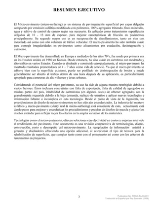 RESUMEN EJECUTIVO


El Micro-pavimento (micro-surfacing) es un sistema de pavimentación superficial por capas delgadas
compuesto por emulsión asfáltica modificada con polímeros, 100% agregados triturado, finos minerales,
agua y aditivo de control de campo según sea necesario. Es aplicado como tratamientos superficiales
delgados de 10 - 13 mm de espesor, para mejorar características de fricción en pavimentos
principalmente. Su segundo mayor uso es en recuperación de ahuellamientos, tanto en vías con
moderado así como con alto volumen de tráfico vehicular. El micro-pavimento ha sido también usado
para corregir irregularidades en pavimentos como alisamientos por exudación, desintegración y
oxidación.

El Micro-pavimento fue desarrollado en Europa a mediados de los años 70’s, fue usado por primera vez
en los Estados unidos en 1980 en Kansas. Desde entonces, ha sido usado en carreteras con moderado y
alto tráfico en varios Estados. Cuando es diseñado y construído apropiadamente, el micro-pavimento ha
mostrado resultados prometedores de 4 – 7 años como vida de servicio. Ya que el micro-pavimento se
adhiere bien con la superficie existente, puede ser perfilado sin desintegración de bordes y puede
generalmente ser abierto al tráfico dentro de una hora después de su aplicación, es particularmente
apropiado para carreteras de alto volumen y áreas urbanas.

Considerando el potencial del micro-pavimento, su uso ha sido de alguna manera restringido debido a
varios factores. Estos incluyen contratistas con falta de experiencia, falta de calidad de agregados en
muchas partes del país, inhabilidad de contratistas (en algunos casos) de obtener agregados con la
granulometría requerida debido a la baja demanda, rechazo de usuarios a aplicar nuevas tecnologías e
información faltante o incompleta en esta tecnología. Desde el punto de vista de la Ingeniería, los
procedimientos de diseño de micro-pavimentos no has sido aún estandarizados. La industria del mortero
asfáltico y micro-pavimento (slurry seal & micro-surfacing) está consciente de esto, actualmente está
dando pasos para mejorar y estandarizar los procedimientos y pruebas de diseños de mezcla y ajustar los
diseños estándar para reflejar mejor los efectos en la amplia variación de los materiales.

Tecnologías como el micro-pavimento, ofrecen soluciones con efectividad en costos y mejoran ante todo
el rendimiento del pavimento. Este documento es una revisión comprensiva de terminologías, diseño,
construcción, costo y desempeño del micro-pavimento. La recopilación de información asistirá a
gerentes y diseñadores ofreciendo una opción adicional, al seleccionar el tipo de técnica para la
rehabilitación de superficies, que cumplan tanto como con el presupuesto así como con los criterios de
rendimiento en proyectos.




                                                  3                                  Publication No. FHWA-SA-94-051
                                                                        Traducción al Español por Ray Saucedo (2004)
 